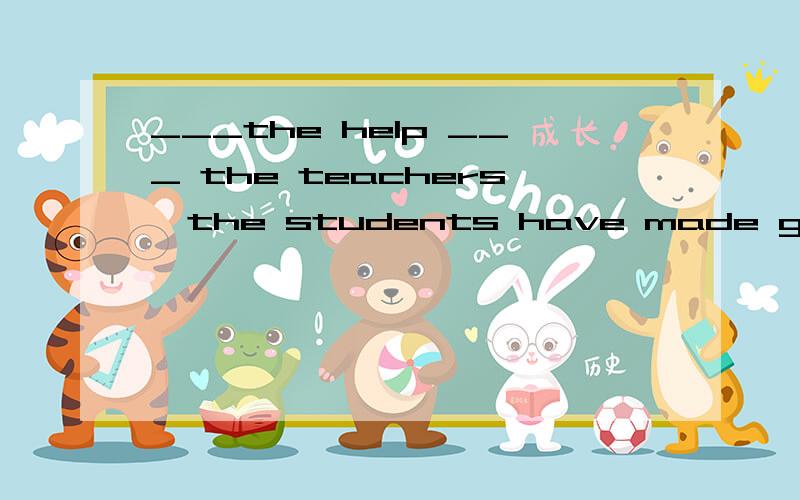 ___the help ___ the teachers,the students have made great progress___their study.介词填空
