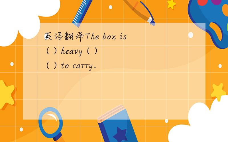 英语翻译The box is ( ) heavy ( ) ( ) to carry.