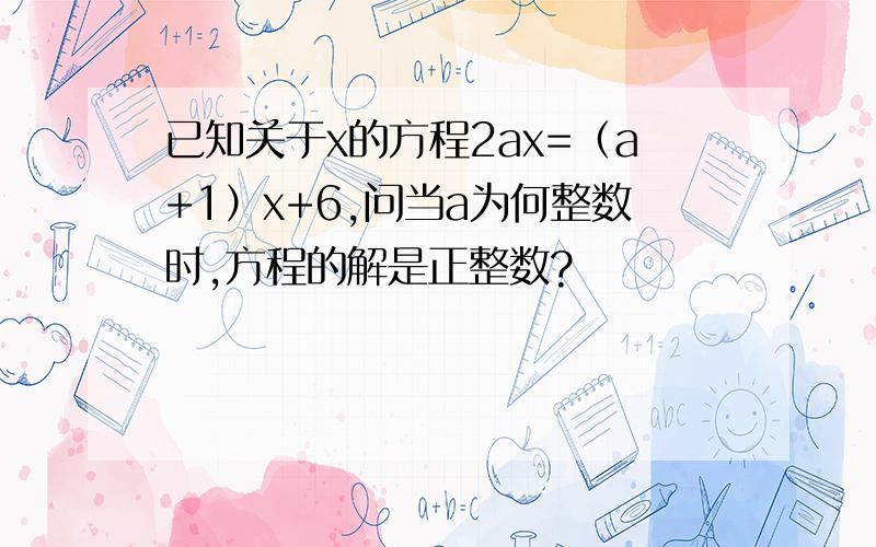 已知关于x的方程2ax=（a+1）x+6,问当a为何整数时,方程的解是正整数?