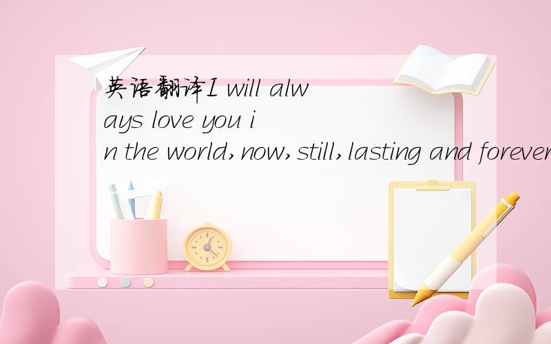 英语翻译I will always love you in the world,now,still,lasting and forever!翻译下这句话!要权威点!懂的来,跪谢