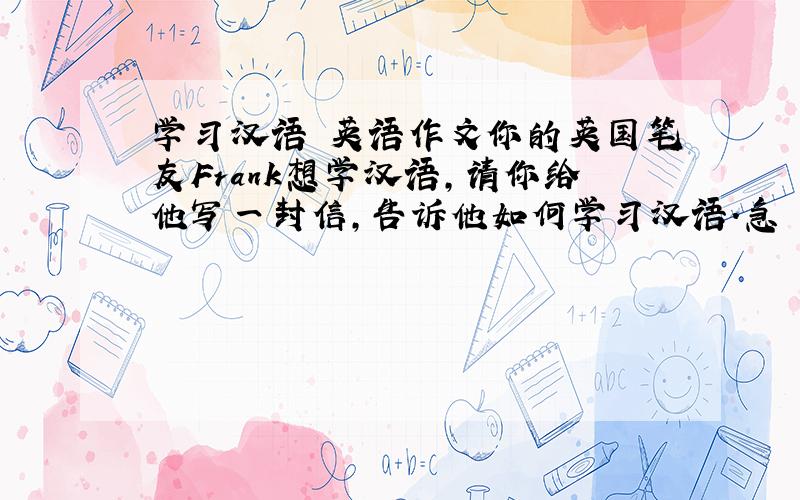 学习汉语 英语作文你的英国笔友Frank想学汉语,请你给他写一封信,告诉他如何学习汉语.急