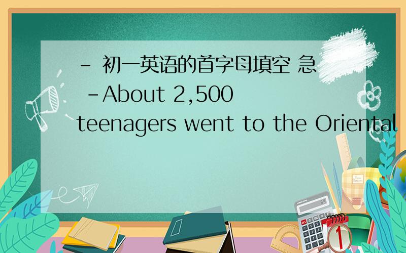 - 初一英语的首字母填空 急 -About 2,500 teenagers went to the Oriental Green Oasis.Within three days,they did many things for the f______(1) time in their lives,like m_________(2) the bed,living a_______(3) from home,sharing a room with o__