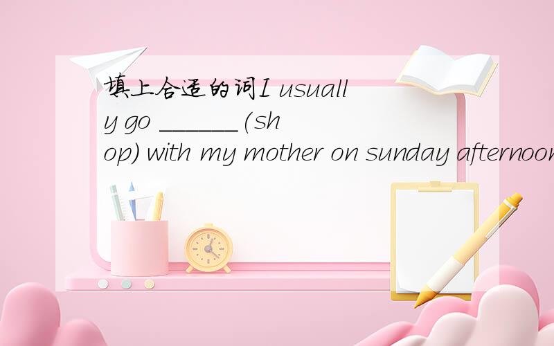 填上合适的词I usually go ______(shop) with my mother on sunday afternoon.
