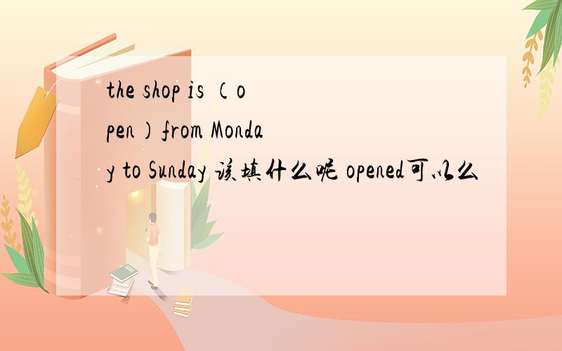 the shop is （open）from Monday to Sunday 该填什么呢 opened可以么