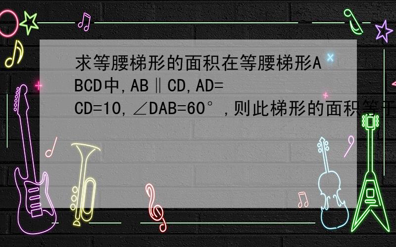 求等腰梯形的面积在等腰梯形ABCD中,AB‖CD,AD=CD=10,∠DAB=60°,则此梯形的面积等于多少