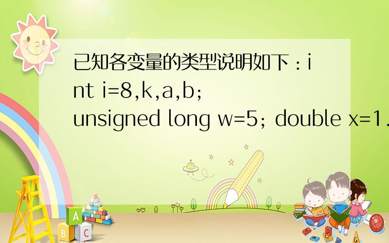 已知各变量的类型说明如下：int i=8,k,a,b; unsigned long w=5; double x=1.42,y=5.2; 则以下符合c语言语已知各变量的类型说明如下：int i=8,k,a,b;unsignedlong w=5;doublex=1.42,y=5.2;则以下符合c语言语法的表达式