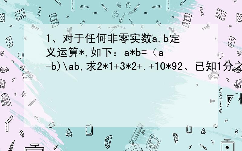 1、对于任何非零实数a,b定义运算*,如下：a*b=（a-b)\ab,求2*1+3*2+.+10*92、已知1分之a加1分之b等于7,求（a-4ab=b)\(2a-3ab+2b)3、a+1\a=3,求a的平方\a的4次方+a的2次方+14、已知abc=1,求(c\ab+b+1)+(b\bc+b+1)+(c\ac+c+1