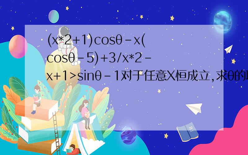 (x*2+1)cosθ-x(cosθ-5)+3/x*2-x+1>sinθ-1对于任意X恒成立,求θ的取值范围如题(x^2+1)cosθ-x(cosθ-5)+3/x^2-x+1>sinθ-1对于任意X恒成立,求θ的取值范围分子是:(x^2+1)cosθ-x(cosθ-5)+3分母是:x^2-x+1