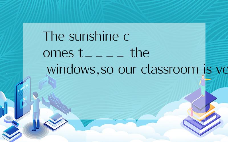 The sunshine comes t____ the windows,so our classroom is very bright.