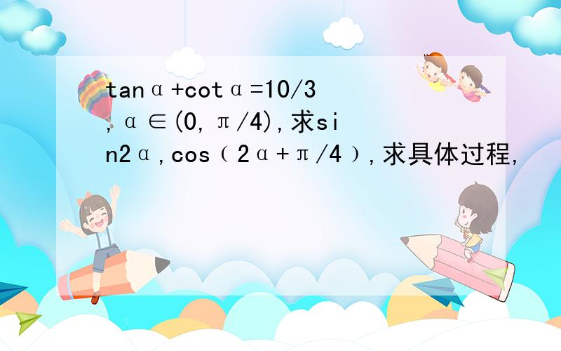 tanα+cotα=10/3,α∈(0,π/4),求sin2α,cos﹙2α+π/4﹚,求具体过程,