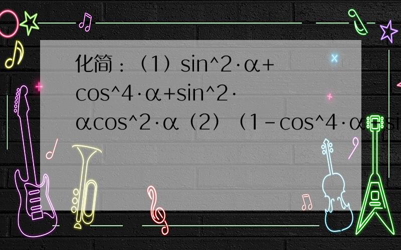 化简：（1）sin^2·α+cos^4·α+sin^2·αcos^2·α（2）（1-cos^4·α-sin^4·α）/(1-cos^6·α-sin^4·α)