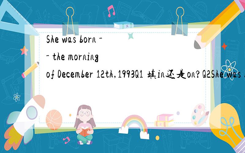 She was born -- the morning of December 12th,1993Q1 填in还是on?Q2She was born -- December 12th morning1993放在哪里,空格填什麽?Q3The girl was born -- a poor family.