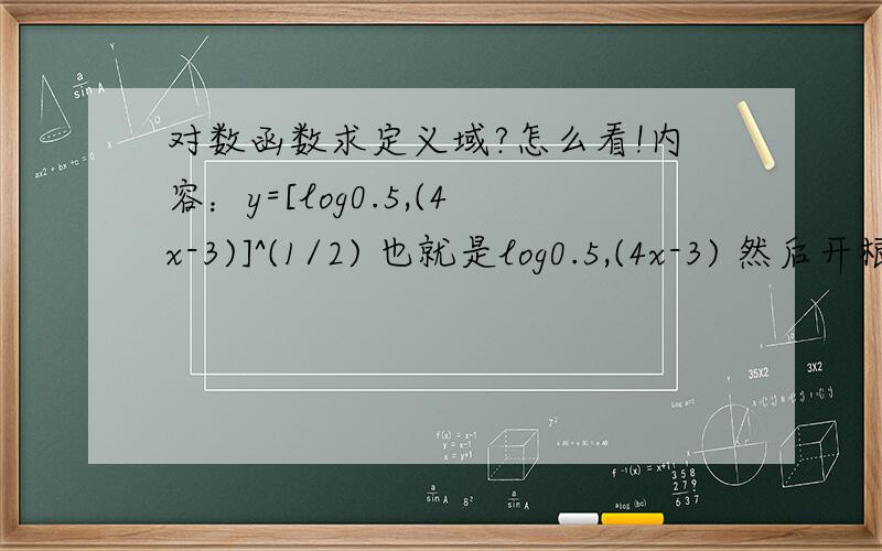 对数函数求定义域?怎么看!内容：y=[log0.5,(4x-3)]^(1/2) 也就是log0.5,(4x-3) 然后开根号求定义域..…我知道根号下面的要大于等于0,然后底数又是大于0小于1的,这是减函数,可这怎么去做啊?我见别人