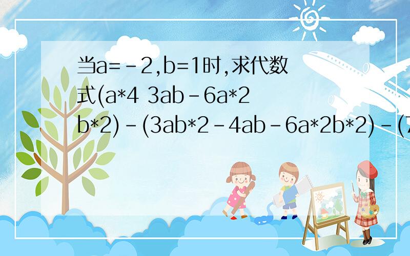 当a=-2,b=1时,求代数式(a*4 3ab-6a*2b*2)-(3ab*2-4ab-6a*2b*2)-(7a*2b*2-ab*2 2a*4-b*4)的值