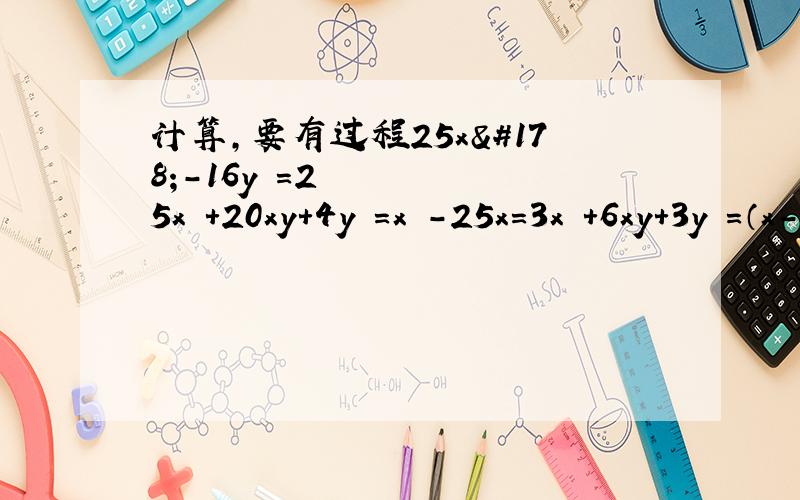 计算,要有过程25x²-16y²=25x²+20xy+4y²=x³-25x=3x²+6xy+3y²=（x-y）²+4xy=（a+b）²+2（a+b）+1=（x²+y²）²-4x²y²=ab+a+b+1=（x-1）（x-2）-2（2-x）²=（a²+ab+b