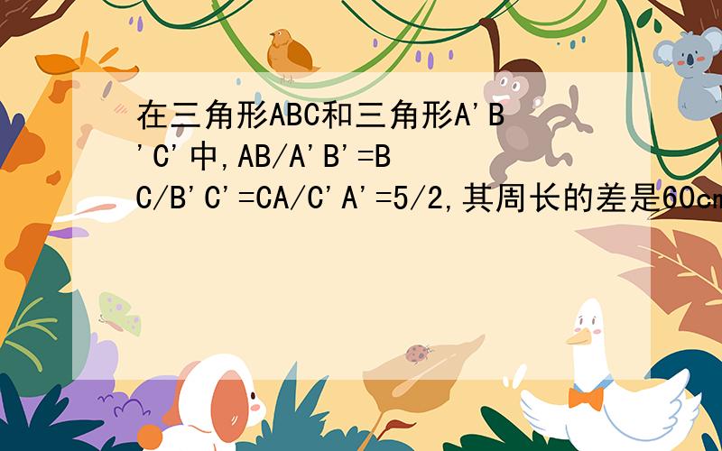 在三角形ABC和三角形A'B'C'中,AB/A'B'=BC/B'C'=CA/C'A'=5/2,其周长的差是60cm,则三角形ABC和三角形A'B'C'的周长分别是多少?