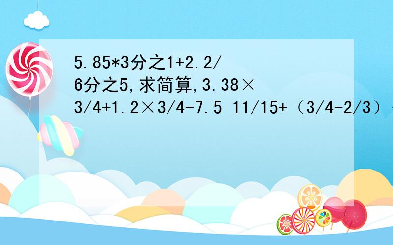 5.85*3分之1+2.2/6分之5,求简算,3.38×3/4+1.2×3/4-7.5 11/15+（3/4-2/3）÷1/5 8/9 ×[3/4÷（7/16-0.25）]求简算,一定要详细的算试,