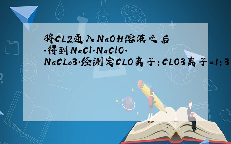 将CL2通入NaOH溶液之后.得到NaCl.NaClO.NaCLo3.经测定CLO离子：CLO3离子=1：3.则被还原的CL和被氧化的Cl的物质的量之比