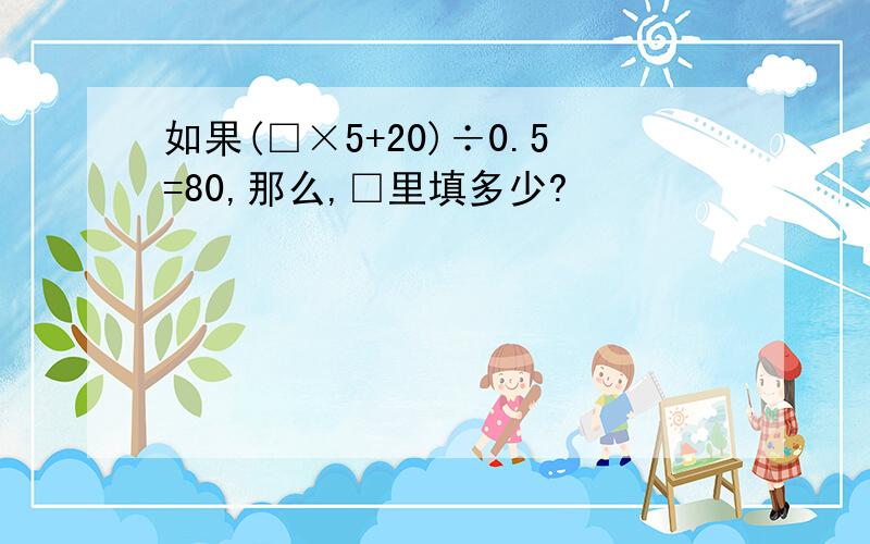 如果(□×5+20)÷0.5=80,那么,□里填多少?