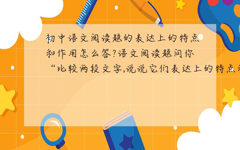 初中语文阅读题的表达上的特点和作用怎么答?语文阅读题问你“比较两段文字,说说它们表达上的特点和作用”怎么答?