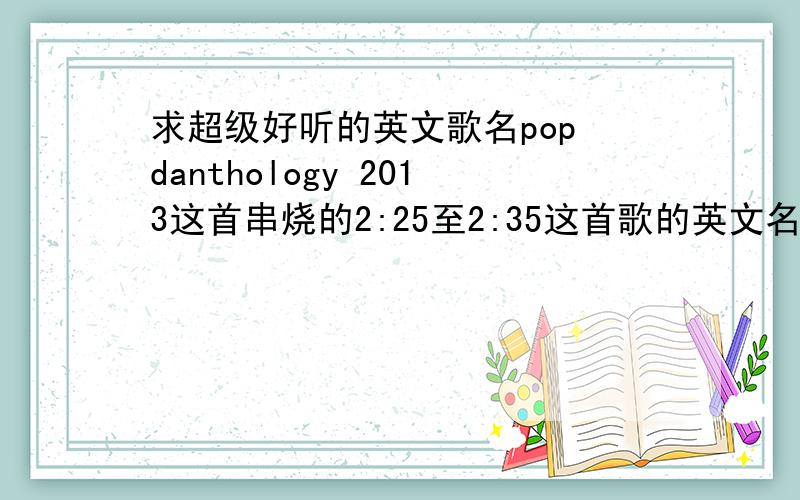 求超级好听的英文歌名pop danthology 2013这首串烧的2:25至2:35这首歌的英文名!感激不尽!要是有pop danthology 2013这首歌全部的歌单就更好了!