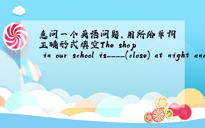 急问一个英语问题,用所给单词正确形式填空The shop in our school is____(close) at night and is open in the daytime