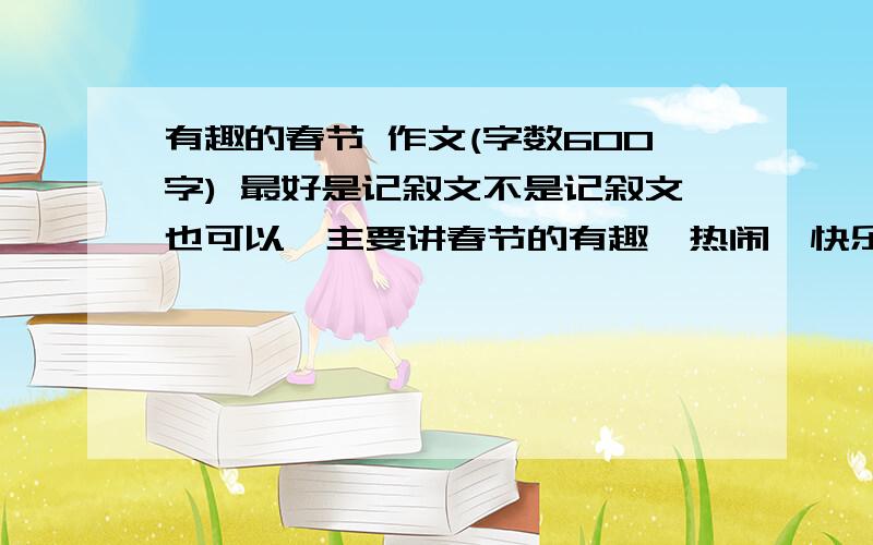 有趣的春节 作文(字数600字) 最好是记叙文不是记叙文也可以,主要讲春节的有趣、热闹、快乐美好.