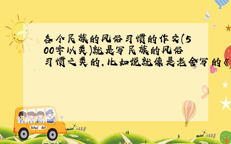 各个民族的风俗习惯的作文(500字以类)就是写民族的风俗习惯之类的,比如说就像是老舍写的《北京的春节》、梁实秋的《过年》、斯妤的《除夕》、马晨明的《藏戏》