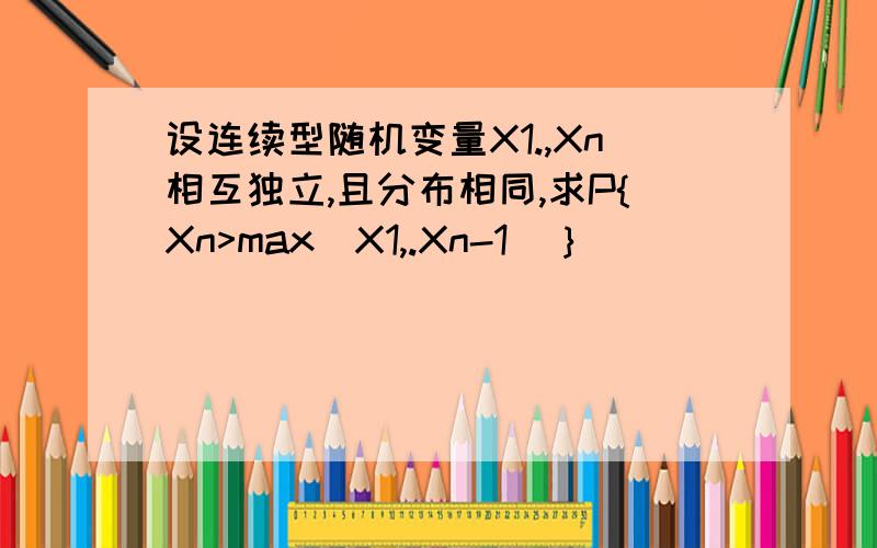 设连续型随机变量X1.,Xn相互独立,且分布相同,求P{Xn>max（X1,.Xn-1）｝