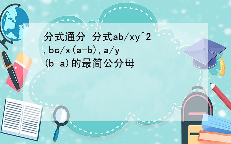 分式通分 分式ab/xy^2,bc/x(a-b),a/y(b-a)的最简公分母