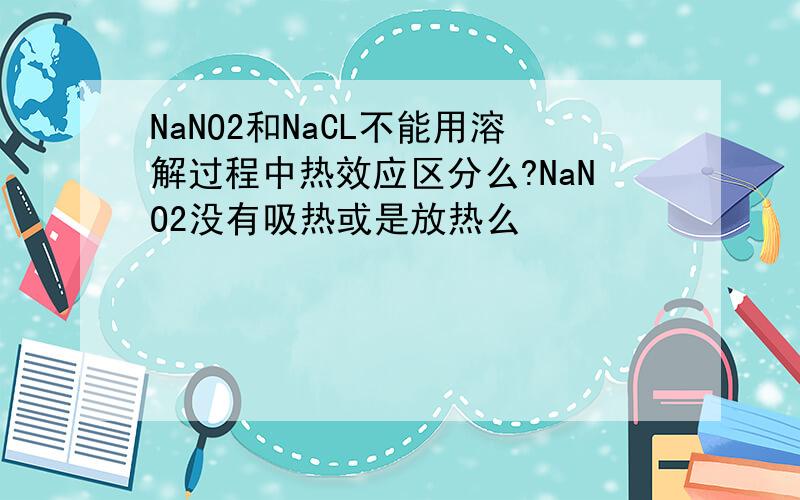 NaNO2和NaCL不能用溶解过程中热效应区分么?NaNO2没有吸热或是放热么