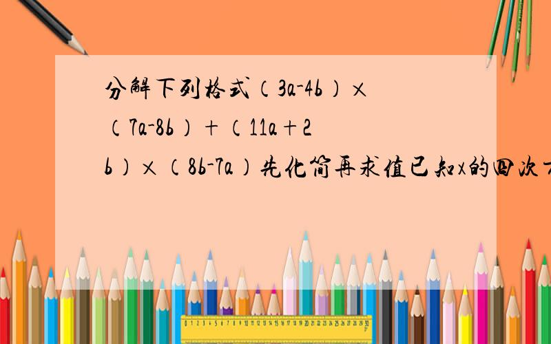 分解下列格式（3a-4b）×（7a-8b）+（11a+2b）×（8b-7a）先化简再求值已知x的四次方（次方不会打）+x的三次方+x的二次方+x+1=0,求1+x+x的二次方+...+x的2004次方的值.