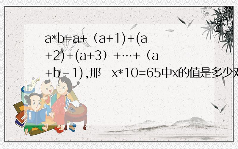 a*b=a+（a+1)+(a+2)+(a+3）+…+（a+b-1),那麼x*10=65中x的值是多少对於整数a、b,规定：a*b=a×b-1,又知（3*x）*2=0,则x是几?