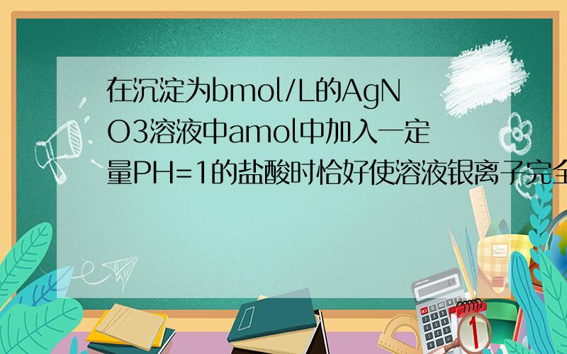 在沉淀为bmol/L的AgNO3溶液中amol中加入一定量PH=1的盐酸时恰好使溶液银离子完全沉淀此时得到PH=2的溶液100ML（设反应堆前后溶液体积变化忽略不计）,则b的值是?在沉淀为bmol/L的AgNO3溶液amol中加