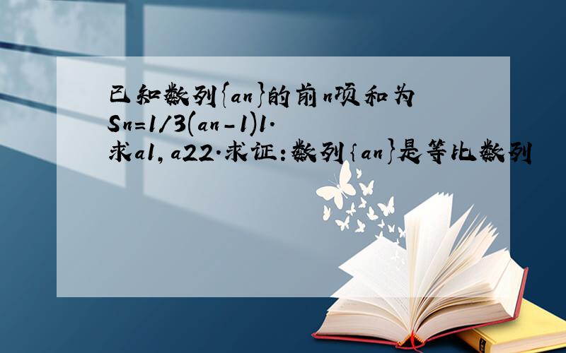 已知数列{an}的前n项和为Sn=1/3(an-1)1.求a1,a22.求证:数列｛an}是等比数列