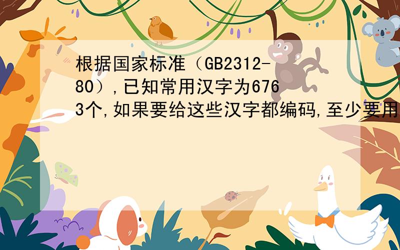 根据国家标准（GB2312-80）,已知常用汉字为6763个,如果要给这些汉字都编码,至少要用二进制数____个字节答案是两个.为什么?