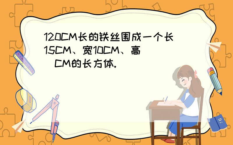 120CM长的铁丝围成一个长15CM、宽10CM、高（ ）CM的长方体.