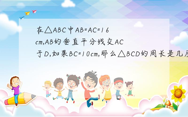 在△ABC中AB=AC=16cm,AB的垂直平分线交AC于D,如果BC=10cm,那么△BCD的周长是几厘