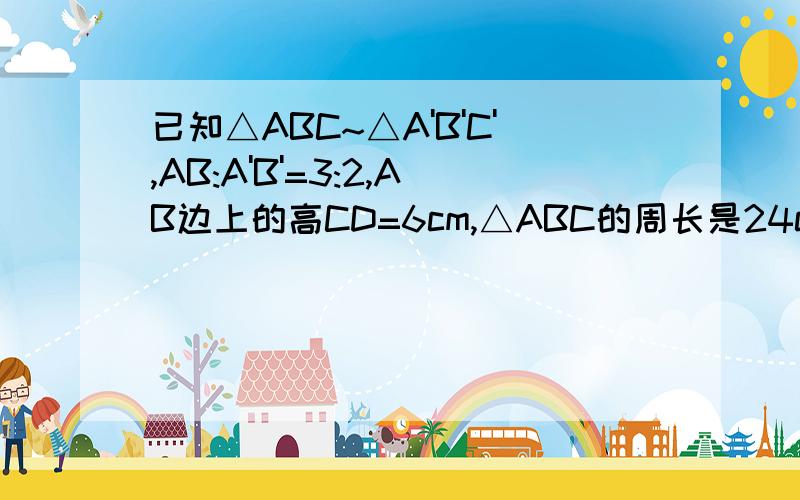 已知△ABC~△A'B'C',AB:A'B'=3:2,AB边上的高CD=6cm,△ABC的周长是24cm,△A'B'C'的面积是36平方厘米求(1)A'B'边上的高C'D',(2)△A'B'C'的周长,(3)△ABC的面积