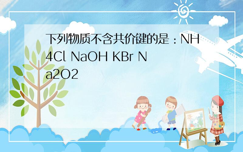 下列物质不含共价键的是：NH4Cl NaOH KBr Na2O2