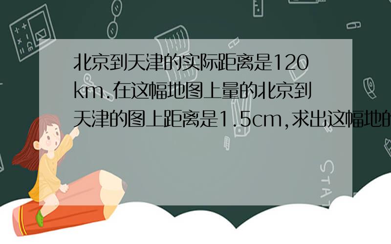 北京到天津的实际距离是120km.在这幅地图上量的北京到天津的图上距离是1.5cm,求出这幅地的比例尺?将这幅