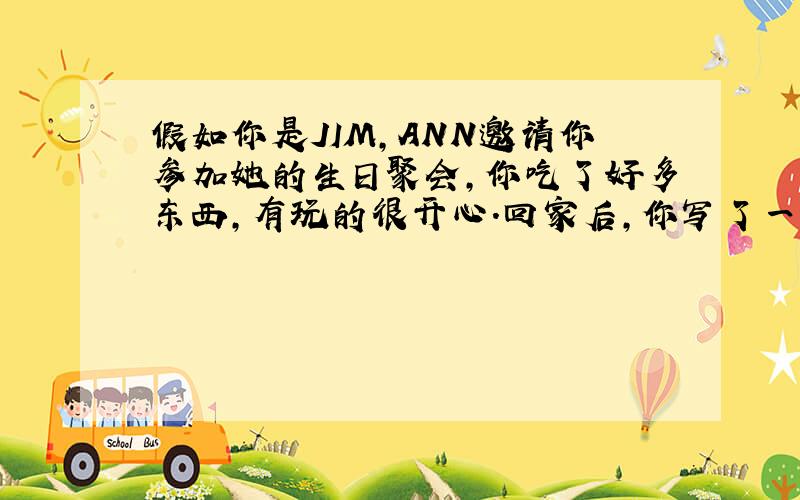 假如你是JIM,ANN邀请你参加她的生日聚会,你吃了好多东西,有玩的很开心.回家后,你写了一封感谢信给ANN,你该怎么写?