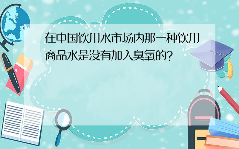 在中国饮用水市场内那一种饮用商品水是没有加入臭氧的?