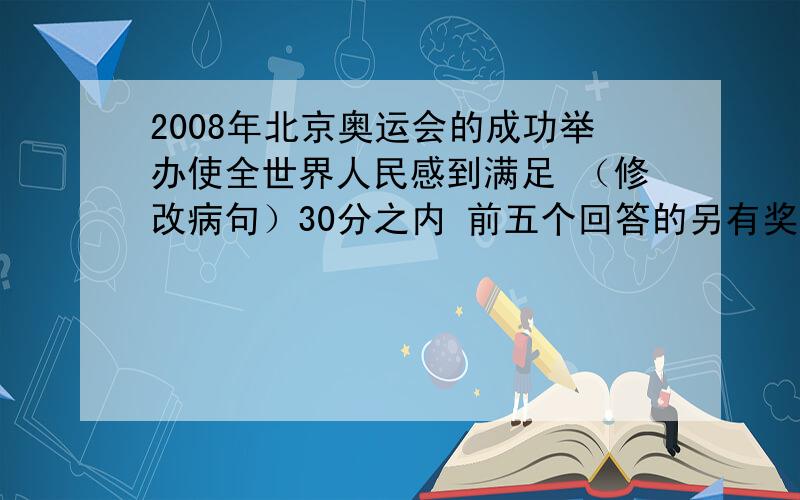 2008年北京奥运会的成功举办使全世界人民感到满足 （修改病句）30分之内 前五个回答的另有奖