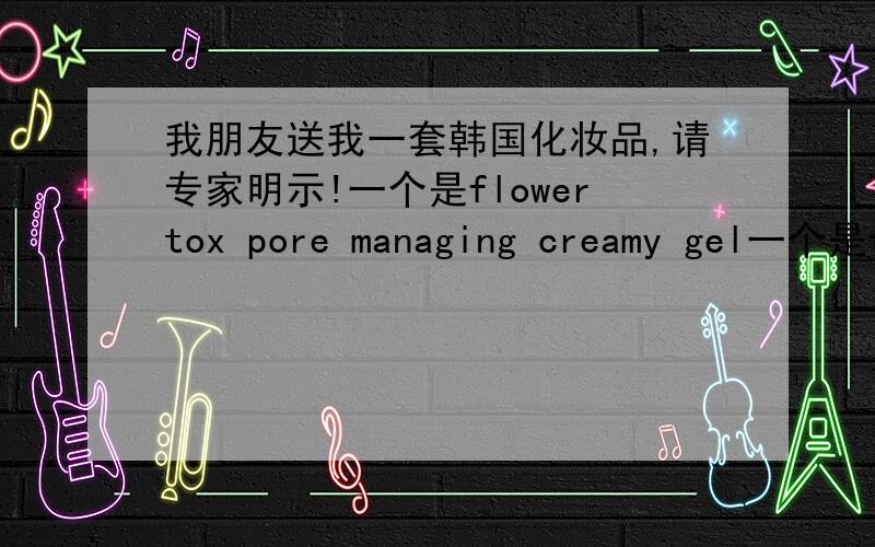 我朋友送我一套韩国化妆品,请专家明示!一个是flowertox pore managing creamy gel一个是flowertox hand cleaner 一个是flowertox pore managing fresh whipping peeling一个是flowertox pore managing powder in toner