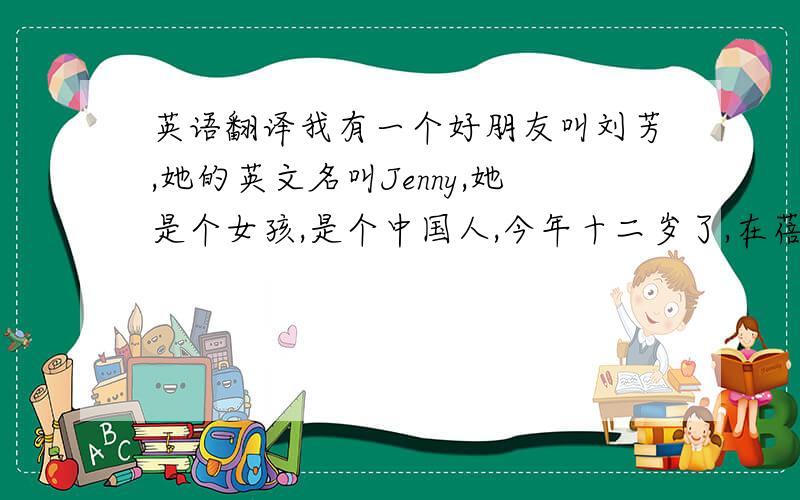 英语翻译我有一个好朋友叫刘芳,她的英文名叫Jenny,她是个女孩,是个中国人,今年十二岁了,在蓓蕾中学的七年级六班中读书.刘芳的特长是英语,她尤其爱唱歌.刘芳有两个最让人欣赏的优点,那