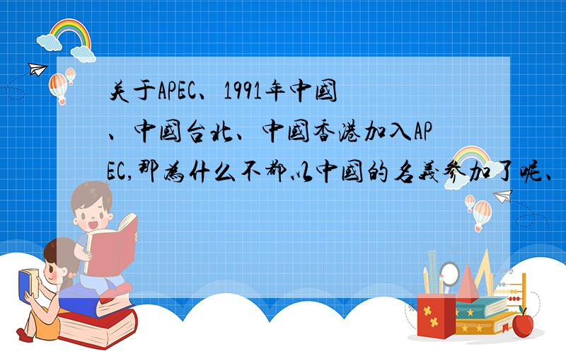 关于APEC、1991年中国、中国台北、中国香港加入APEC,那为什么不都以中国的名义参加了呢、要是说那时候因为香港还未回归,那现在回归了为什么还没改过来呢?