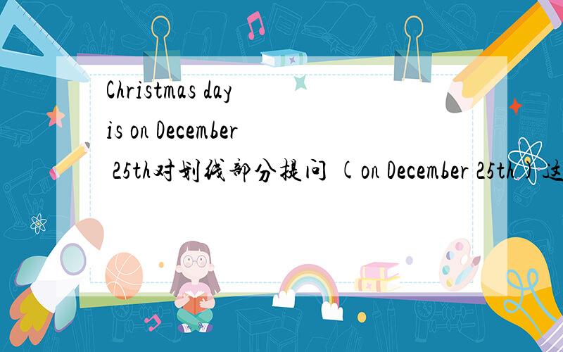Christmas day is on December 25th对划线部分提问 (on December 25th)这是划线部分（）（）（）Christmas day？