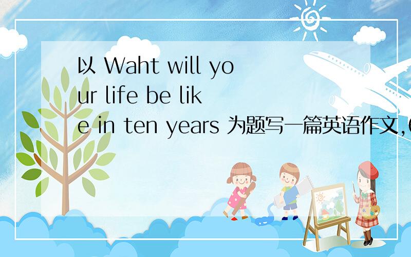 以 Waht will your life be like in ten years 为题写一篇英语作文,60词左右.不要太夸张、深奥,最好是手工完成.