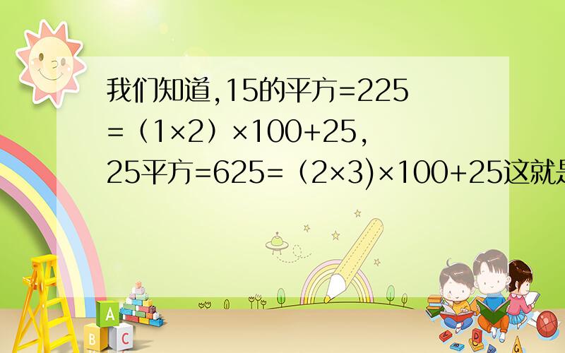 我们知道,15的平方=225=（1×2）×100+25,25平方=625=（2×3)×100+25这就是说,求个位数为5的两位数的平方,可以先把十位上的数和比十位上数大1的数相乘,然后在所得结果后面添上25即可,请用字母表示